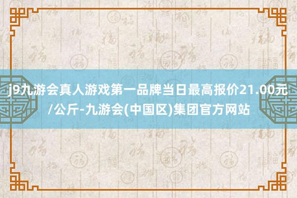 j9九游会真人游戏第一品牌当日最高报价21.00元/公斤-九游会(中国区)集团官方网站