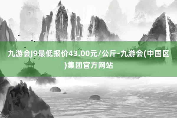 九游会J9最低报价43.00元/公斤-九游会(中国区)集团官方网站