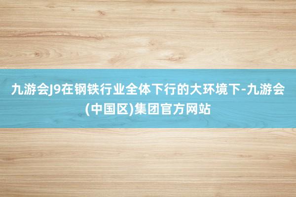 九游会J9在钢铁行业全体下行的大环境下-九游会(中国区)集团官方网站