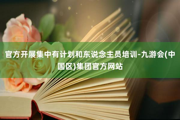 官方开展集中有计划和东说念主员培训-九游会(中国区)集团官方网站