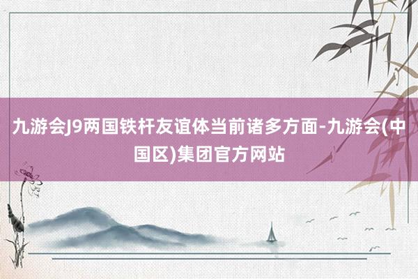 九游会J9两国铁杆友谊体当前诸多方面-九游会(中国区)集团官方网站