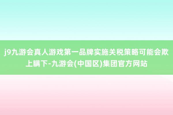 j9九游会真人游戏第一品牌实施关税策略可能会欺上瞒下-九游会(中国区)集团官方网站