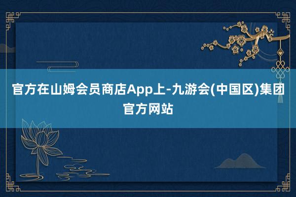 官方在山姆会员商店App上-九游会(中国区)集团官方网站