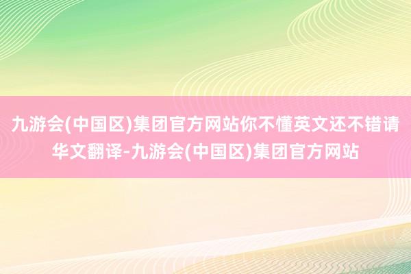 九游会(中国区)集团官方网站你不懂英文还不错请华文翻译-九游会(中国区)集团官方网站