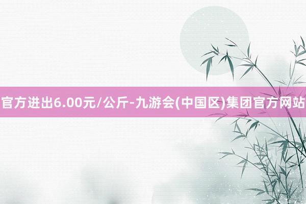 官方进出6.00元/公斤-九游会(中国区)集团官方网站