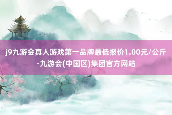 j9九游会真人游戏第一品牌最低报价1.00元/公斤-九游会(中国区)集团官方网站