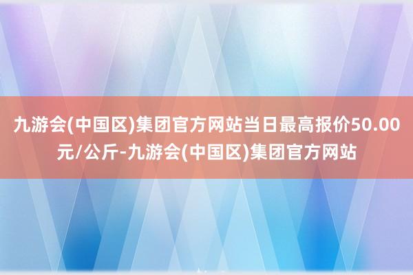 九游会(中国区)集团官方网站当日最高报价50.00元/公斤-九游会(中国区)集团官方网站