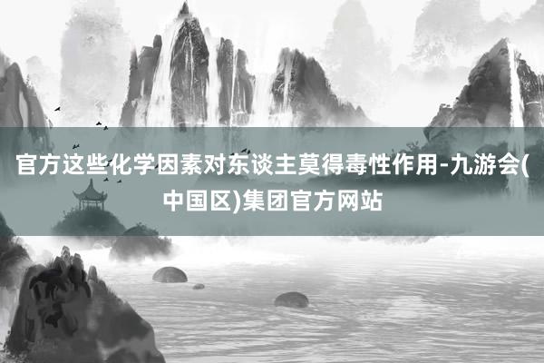 官方这些化学因素对东谈主莫得毒性作用-九游会(中国区)集团官方网站