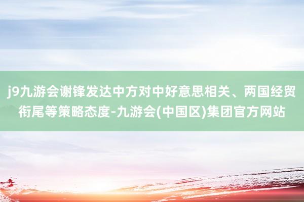 j9九游会谢锋发达中方对中好意思相关、两国经贸衔尾等策略态度-九游会(中国区)集团官方网站