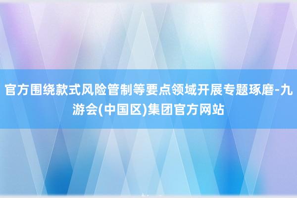 官方围绕款式风险管制等要点领域开展专题琢磨-九游会(中国区)集团官方网站