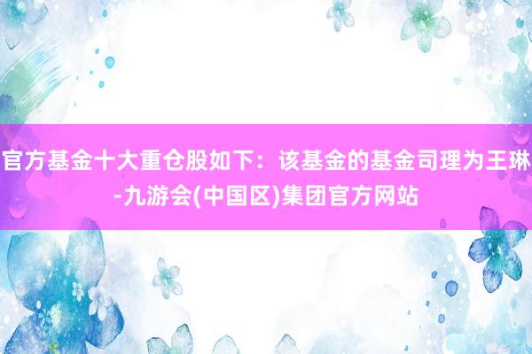 官方基金十大重仓股如下：该基金的基金司理为王琳-九游会(中国区)集团官方网站