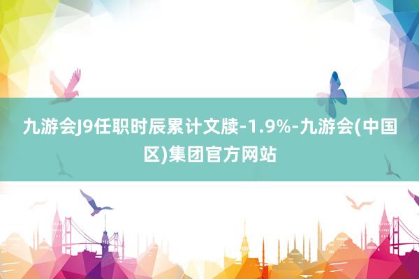 九游会J9任职时辰累计文牍-1.9%-九游会(中国区)集团官方网站