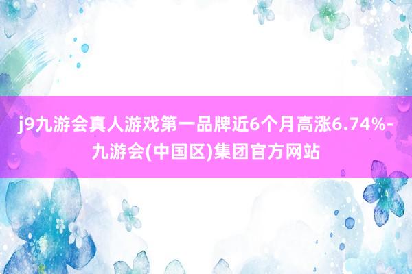 j9九游会真人游戏第一品牌近6个月高涨6.74%-九游会(中国区)集团官方网站