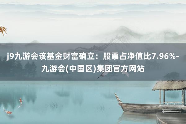 j9九游会该基金财富确立：股票占净值比7.96%-九游会(中国区)集团官方网站