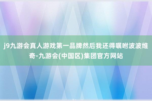 j9九游会真人游戏第一品牌然后我还得嘱咐波波维奇-九游会(中国区)集团官方网站