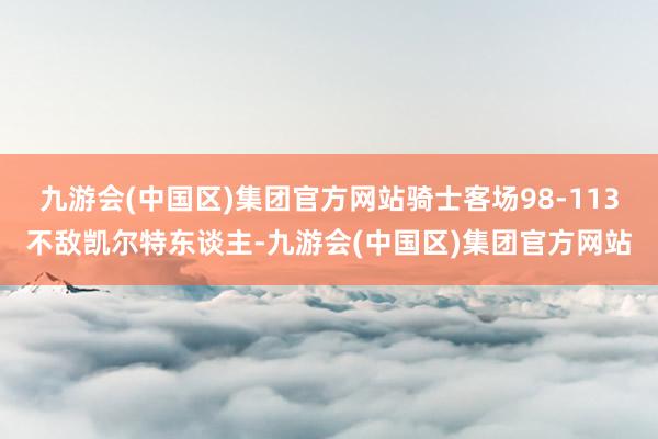 九游会(中国区)集团官方网站骑士客场98-113不敌凯尔特东谈主-九游会(中国区)集团官方网站