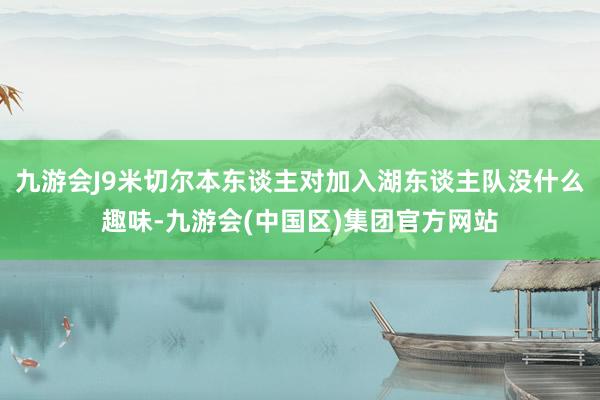 九游会J9米切尔本东谈主对加入湖东谈主队没什么趣味-九游会(中国区)集团官方网站