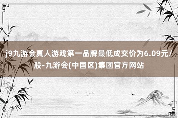 j9九游会真人游戏第一品牌最低成交价为6.09元/股-九游会(中国区)集团官方网站