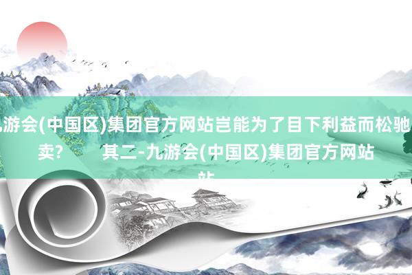 九游会(中国区)集团官方网站岂能为了目下利益而松驰出卖?        其二-九游会(中国区)集团官方网站