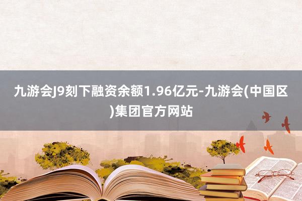 九游会J9刻下融资余额1.96亿元-九游会(中国区)集团官方网站