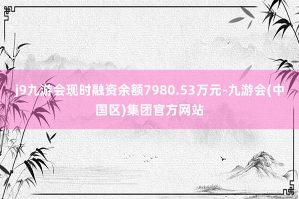 j9九游会现时融资余额7980.53万元-九游会(中国区)集团官方网站