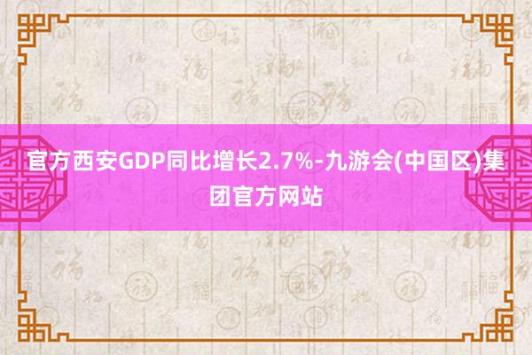 官方西安GDP同比增长2.7%-九游会(中国区)集团官方网站