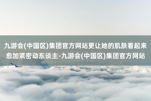 九游会(中国区)集团官方网站更让她的肌肤看起来愈加紧密动东谈主-九游会(中国区)集团官方网站