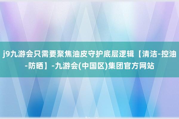 j9九游会只需要聚焦油皮守护底层逻辑【清洁-控油-防晒】-九游会(中国区)集团官方网站