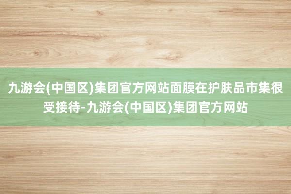 九游会(中国区)集团官方网站面膜在护肤品市集很受接待-九游会(中国区)集团官方网站