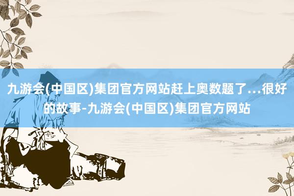 九游会(中国区)集团官方网站赶上奥数题了…很好的故事-九游会(中国区)集团官方网站