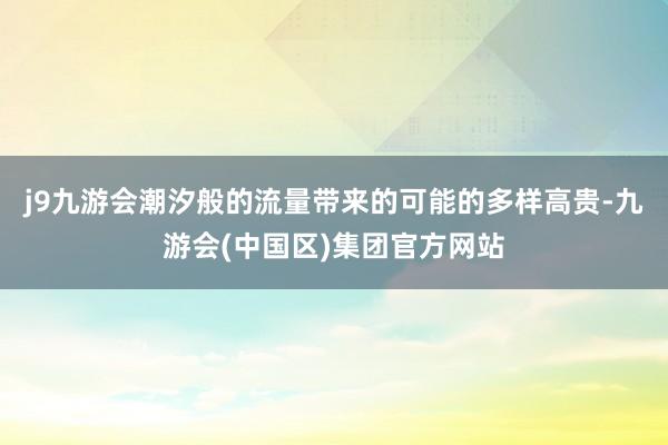 j9九游会潮汐般的流量带来的可能的多样高贵-九游会(中国区)集团官方网站