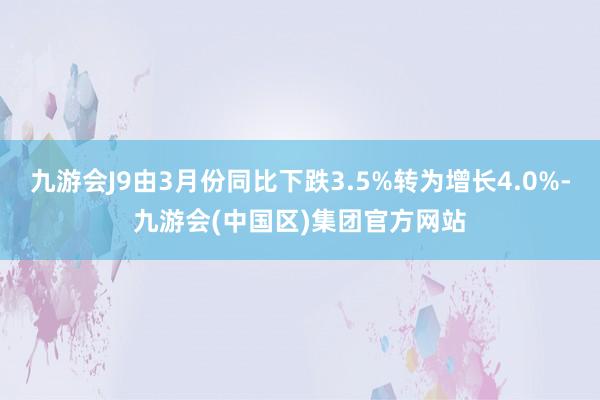 九游会J9由3月份同比下跌3.5%转为增长4.0%-九游会(中国区)集团官方网站