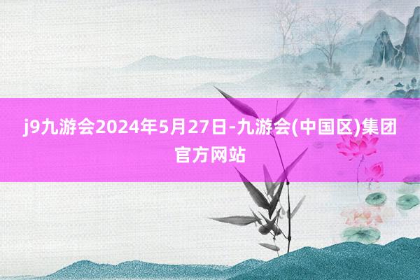 j9九游会2024年5月27日-九游会(中国区)集团官方网站