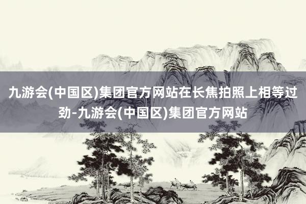 九游会(中国区)集团官方网站在长焦拍照上相等过劲-九游会(中国区)集团官方网站