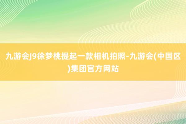 九游会J9徐梦桃提起一款相机拍照-九游会(中国区)集团官方网站