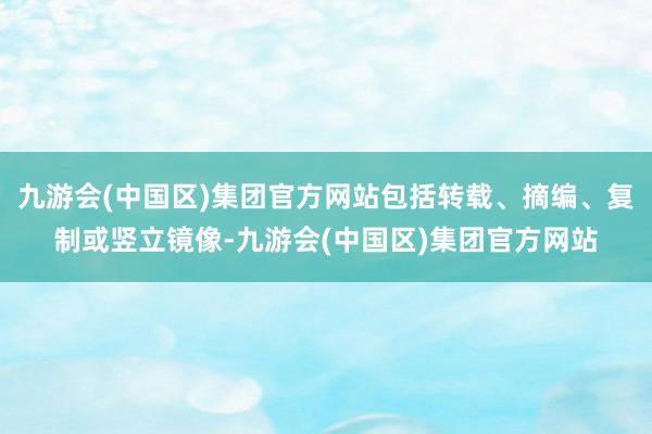 九游会(中国区)集团官方网站包括转载、摘编、复制或竖立镜像-九游会(中国区)集团官方网站