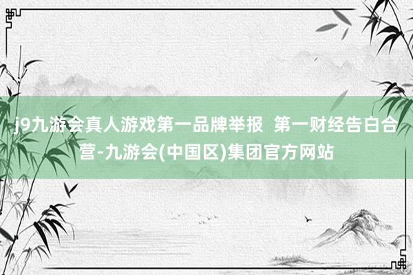 j9九游会真人游戏第一品牌举报  第一财经告白合营-九游会(中国区)集团官方网站