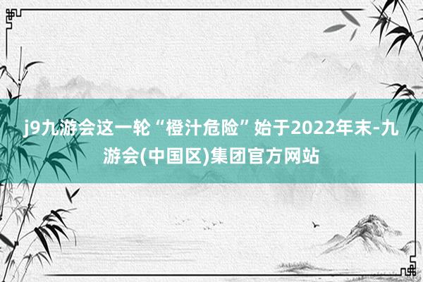 j9九游会　　这一轮“橙汁危险”始于2022年末-九游会(中国区)集团官方网站