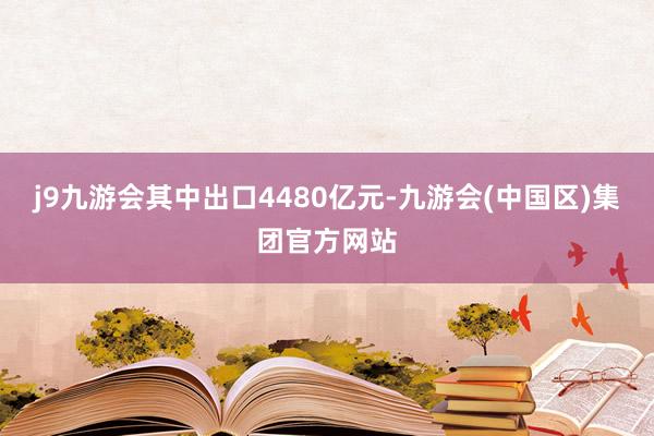 j9九游会其中出口4480亿元-九游会(中国区)集团官方网站