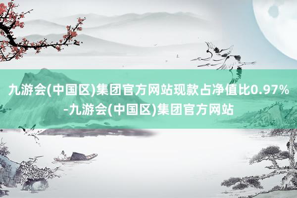 九游会(中国区)集团官方网站现款占净值比0.97%-九游会(中国区)集团官方网站