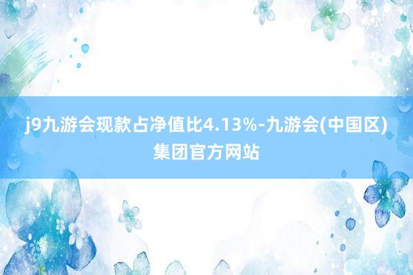 j9九游会现款占净值比4.13%-九游会(中国区)集团官方网站