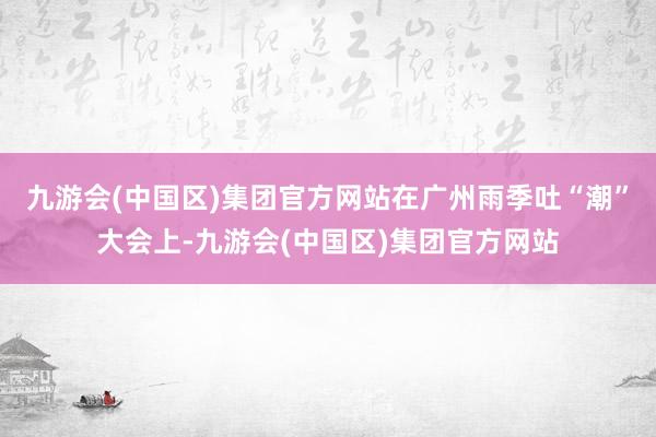 九游会(中国区)集团官方网站　　在广州雨季吐“潮”大会上-九游会(中国区)集团官方网站