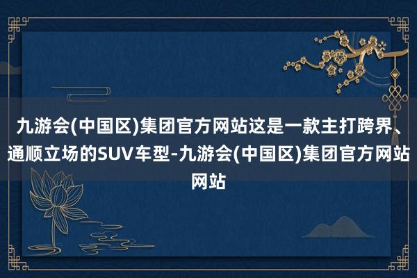 九游会(中国区)集团官方网站这是一款主打跨界、通顺立场的SUV车型-九游会(中国区)集团官方网站