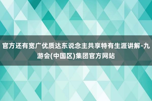 官方还有宽广优质达东说念主共享特有生涯讲解-九游会(中国区)集团官方网站