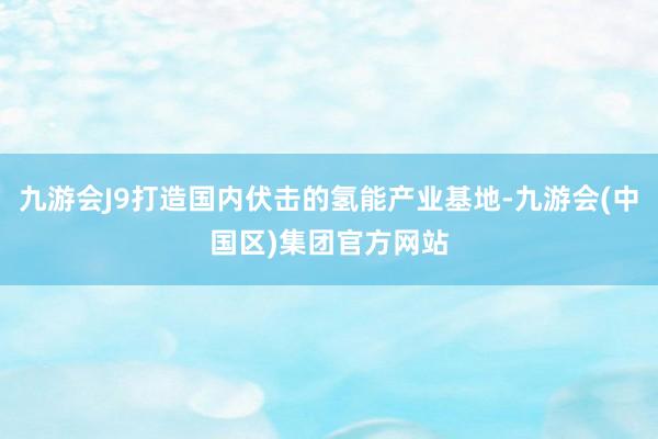 九游会J9打造国内伏击的氢能产业基地-九游会(中国区)集团官方网站