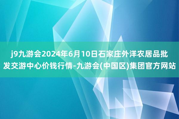 j9九游会2024年6月10日石家庄外洋农居品批发交游中心价钱行情-九游会(中国区)集团官方网站