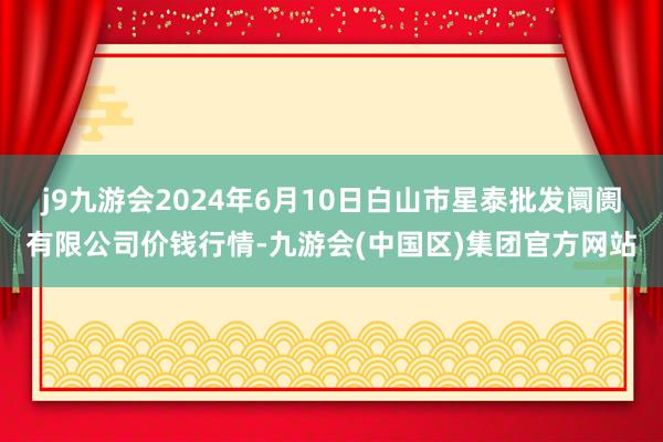 j9九游会2024年6月10日白山市星泰批发阛阓有限公司价钱行情-九游会(中国区)集团官方网站