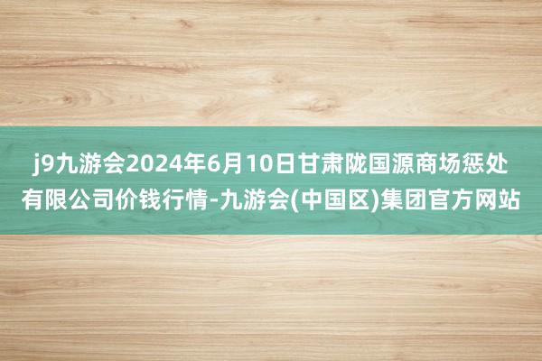 j9九游会2024年6月10日甘肃陇国源商场惩处有限公司价钱行情-九游会(中国区)集团官方网站