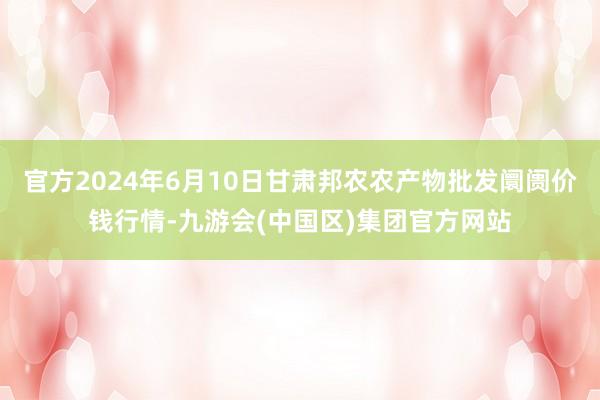 官方2024年6月10日甘肃邦农农产物批发阛阓价钱行情-九游会(中国区)集团官方网站