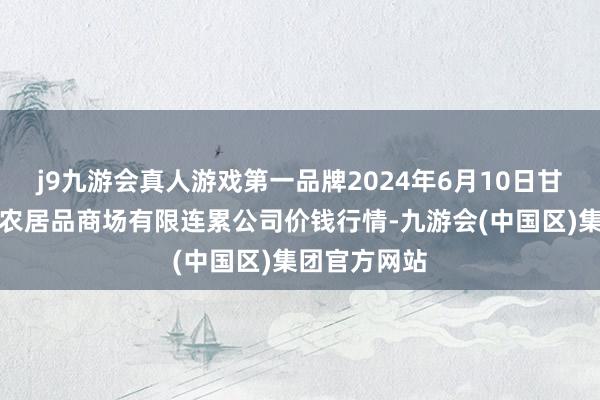 j9九游会真人游戏第一品牌2024年6月10日甘肃酒泉春光农居品商场有限连累公司价钱行情-九游会(中国区)集团官方网站